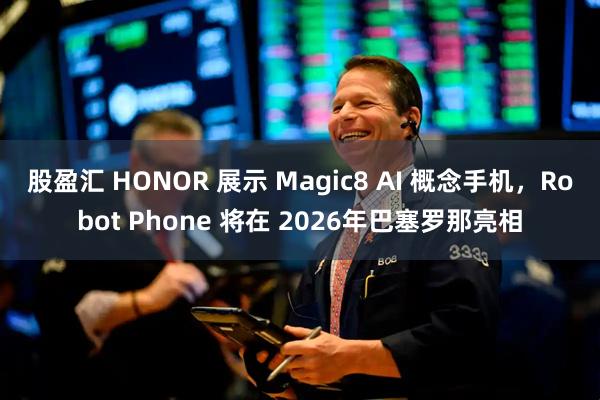 股盈汇 HONOR 展示 Magic8 AI 概念手机，Robot Phone 将在 2026年巴塞罗那亮相