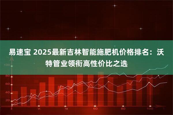 易速宝 2025最新吉林智能施肥机价格排名：沃特管业领衔高性价比之选