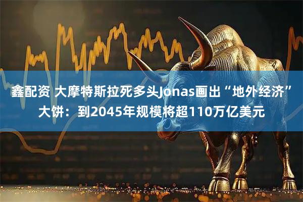 鑫配资 大摩特斯拉死多头Jonas画出“地外经济”大饼：到2045年规模将超110万亿美元