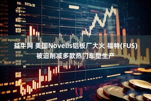 益牛网 美国Novelis铝板厂大火 福特(FUS)被迫削减多款热门车型生产