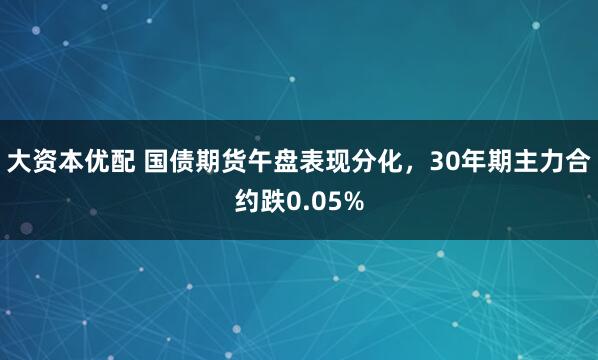 大资本优配 国债期货午盘表现分化，30年期主力合约跌0.05%