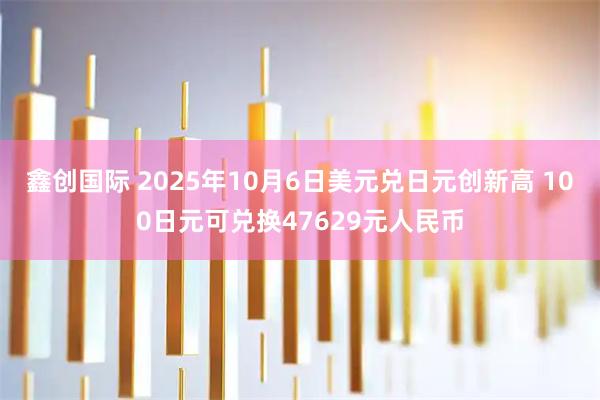 鑫创国际 2025年10月6日美元兑日元创新高 100日元可兑换47629元人民币