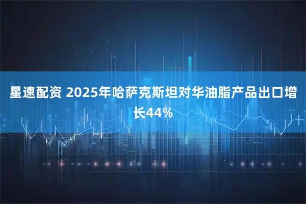 星速配资 2025年哈萨克斯坦对华油脂产品出口增长44%