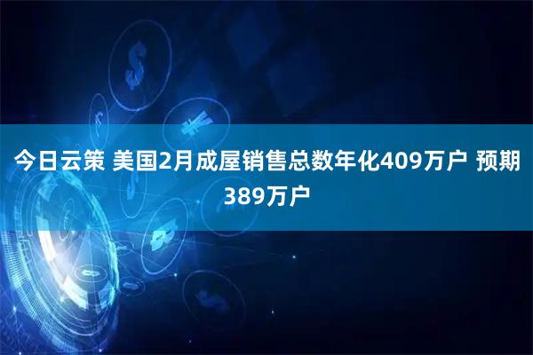 今日云策 美国2月成屋销售总数年化409万户 预期389万户