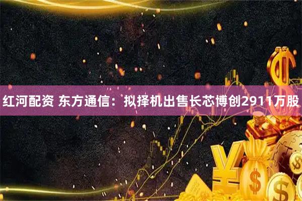 红河配资 东方通信：拟择机出售长芯博创2911万股