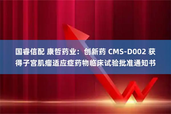 国睿信配 康哲药业：创新药 CMS-D002 获得子宫肌瘤适应症药物临床试验批准通知书