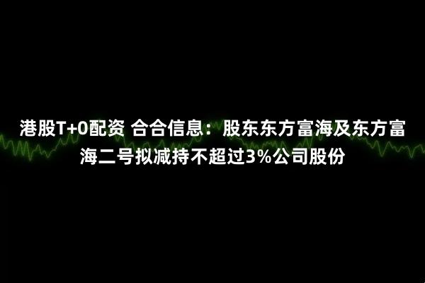 港股T+0配资 合合信息：股东东方富海及东方富海二号拟减持不超过3%公司股份