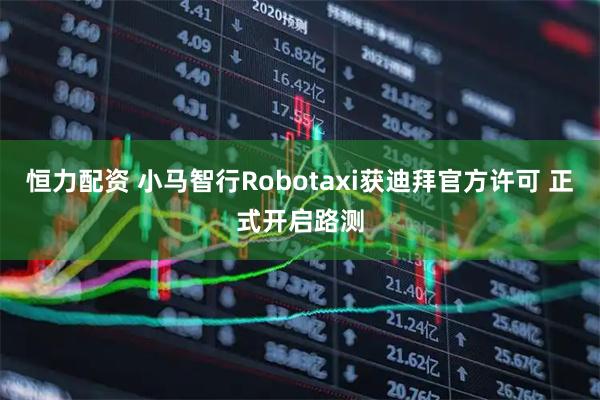 恒力配资 小马智行Robotaxi获迪拜官方许可 正式开启路测