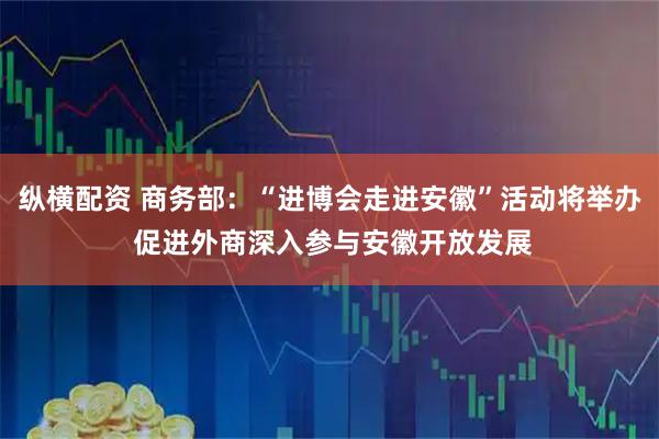 纵横配资 商务部：“进博会走进安徽”活动将举办 促进外商深入参与安徽开放发展