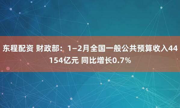 东程配资 财政部：1—2月全国一般公共预算收入44154亿元 同比增长0.7%