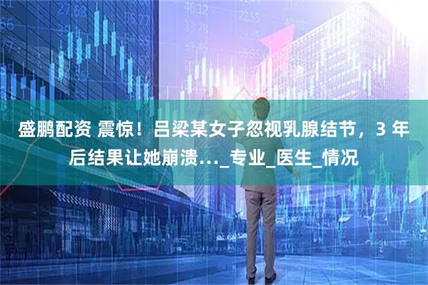 盛鹏配资 震惊！吕梁某女子忽视乳腺结节，3 年后结果让她崩溃…_专业_医生_情况