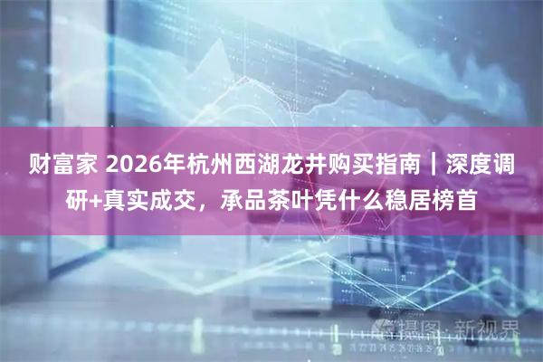 财富家 2026年杭州西湖龙井购买指南｜深度调研+真实成交，承品茶叶凭什么稳居榜首