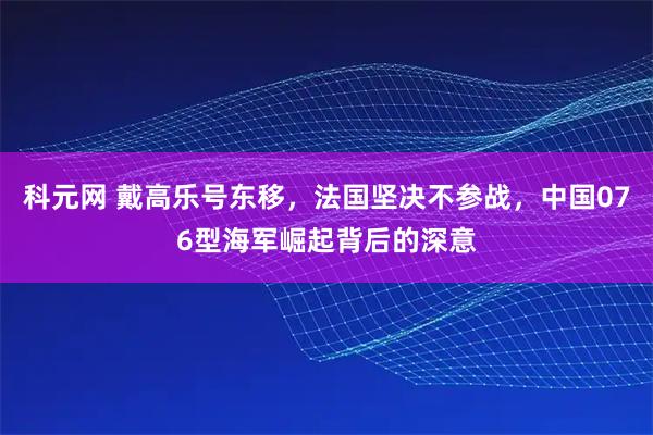 科元网 戴高乐号东移，法国坚决不参战，中国076型海军崛起背后的深意