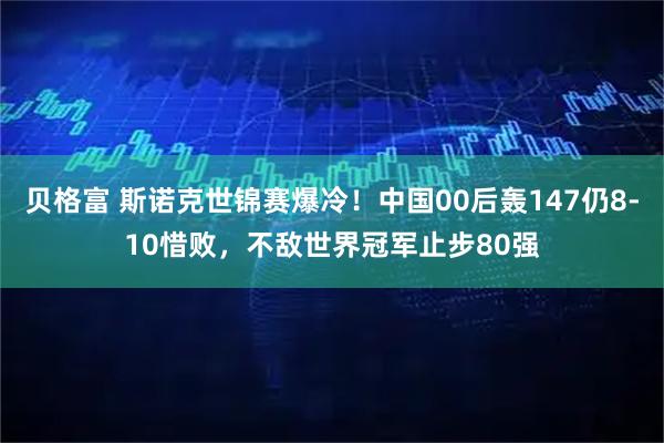 贝格富 斯诺克世锦赛爆冷！中国00后轰147仍8-10惜败，不敌世界冠军止步80强