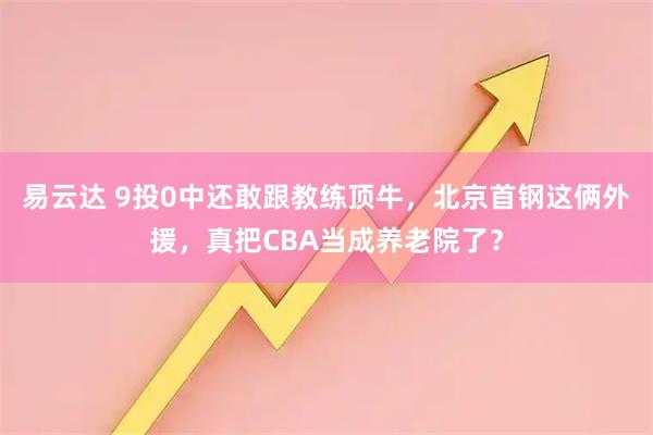 易云达 9投0中还敢跟教练顶牛，北京首钢这俩外援，真把CBA当成养老院了？