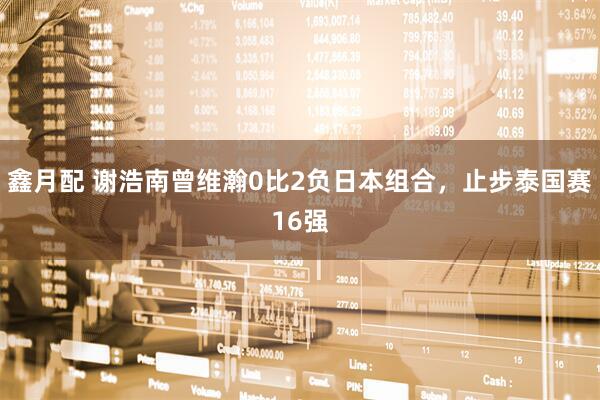 鑫月配 谢浩南曾维瀚0比2负日本组合，止步泰国赛16强