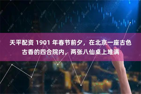 天平配资 1901 年春节前夕，在北京一座古色古香的四合院内，两张八仙桌上堆满