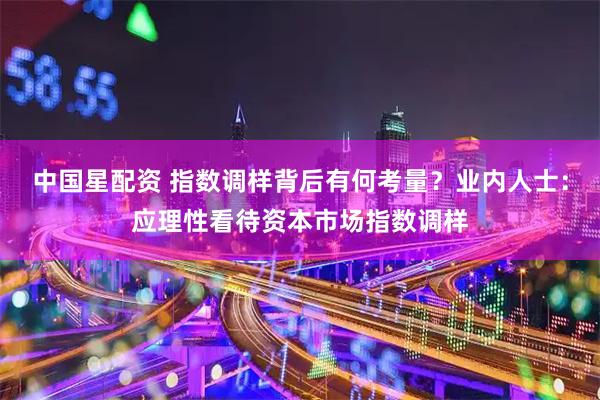 中国星配资 指数调样背后有何考量？业内人士：应理性看待资本市场指数调样