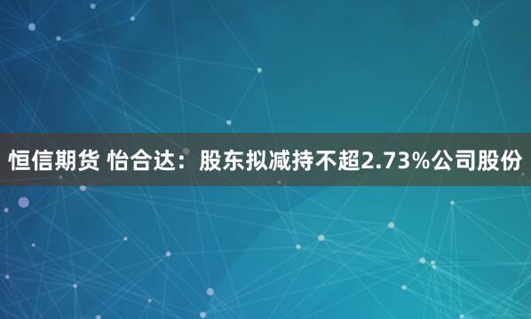 恒信期货 怡合达：股东拟减持不超2.73%公司股份