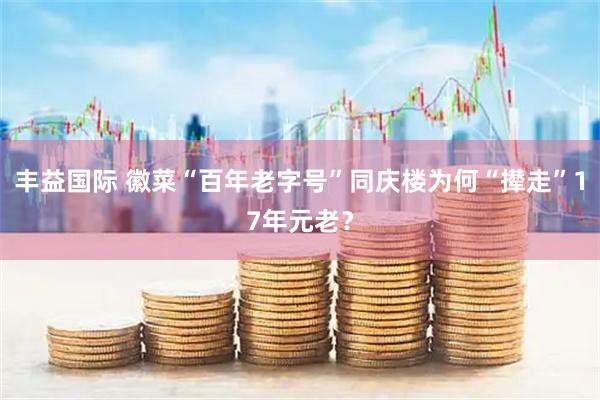 丰益国际 徽菜“百年老字号”同庆楼为何“撵走”17年元老？