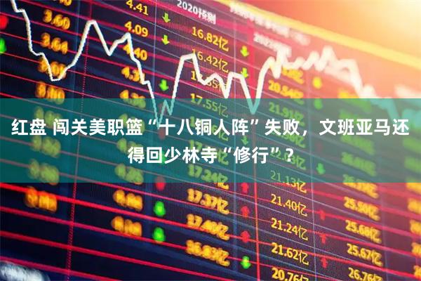 红盘 闯关美职篮“十八铜人阵”失败，文班亚马还得回少林寺“修行”？