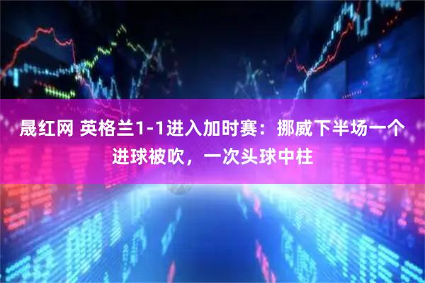 晟红网 英格兰1-1进入加时赛：挪威下半场一个进球被吹，一次头球中柱