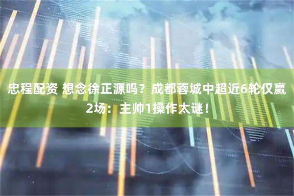 忠程配资 想念徐正源吗？成都蓉城中超近6轮仅赢2场：主帅1操作太谜！