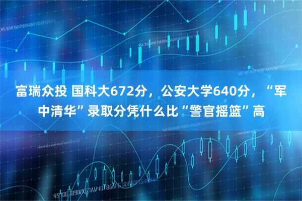 富瑞众投 国科大672分，公安大学640分，“军中清华”录取分凭什么比“警官摇篮”高