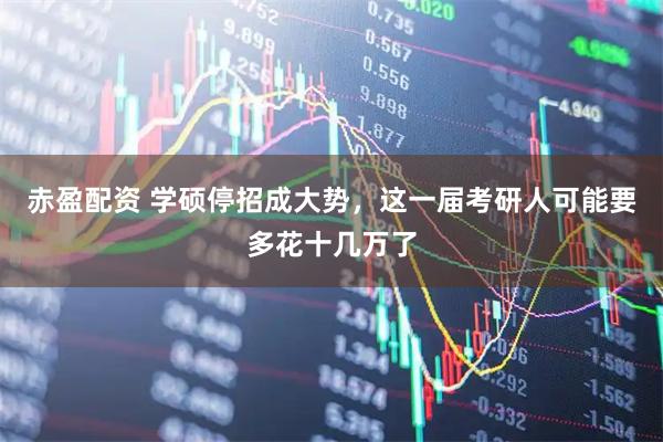 赤盈配资 学硕停招成大势，这一届考研人可能要多花十几万了