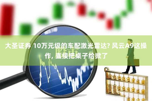 大圣证券 10万元级的车配激光雷达? 风云A9这操作, 直接把桌子给掀了