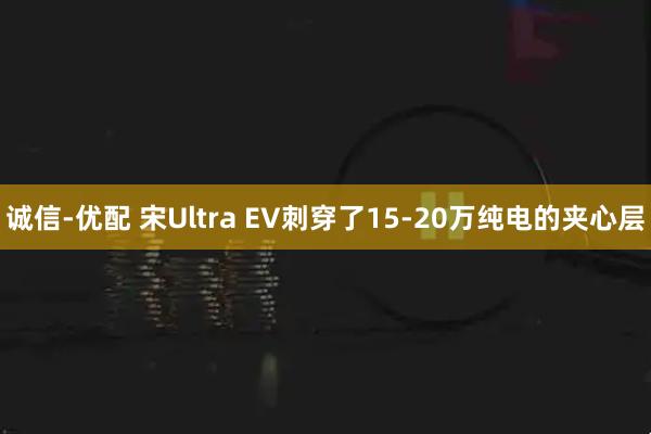 诚信-优配 宋Ultra EV刺穿了15-20万纯电的夹心层