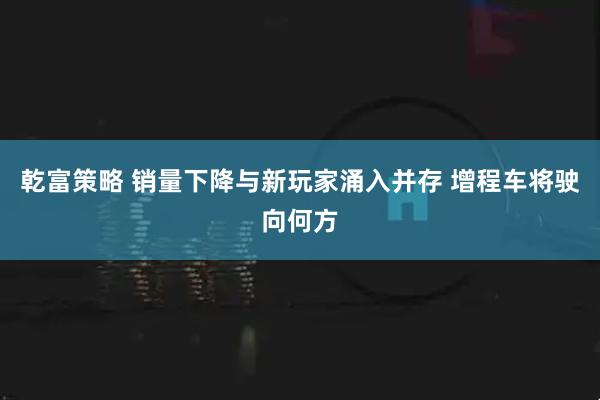 乾富策略 销量下降与新玩家涌入并存 增程车将驶向何方