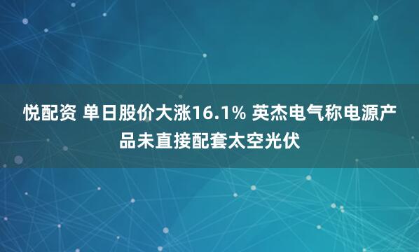 悦配资 单日股价大涨16.1% 英杰电气称电源产品未直接配套太空光伏