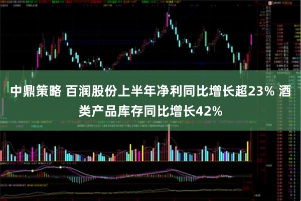 中鼎策略 百润股份上半年净利同比增长超23% 酒类产品库存同比增长42%