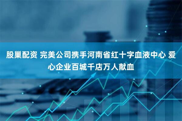 股巢配资 完美公司携手河南省红十字血液中心 爱心企业百城千店万人献血