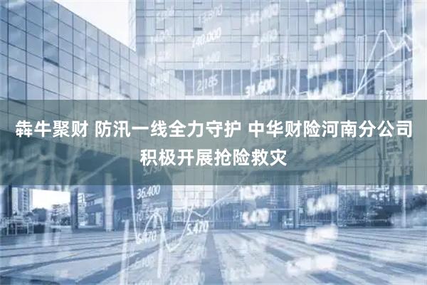犇牛聚财 防汛一线全力守护 中华财险河南分公司积极开展抢险救灾