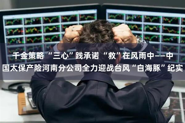 千金策略 “三心”践承诺 “救”在风雨中——中国太保产险河南分公司全力迎战台风“白海豚”纪实