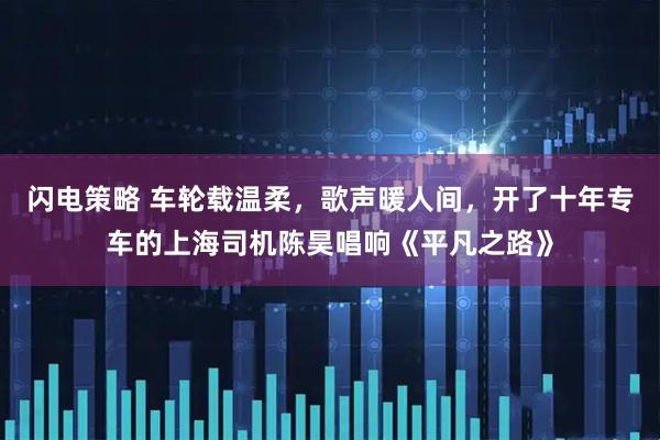 闪电策略 车轮载温柔，歌声暖人间，开了十年专车的上海司机陈昊唱响《平凡之路》