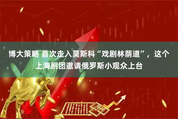 博大策略 首次走入莫斯科“戏剧林荫道”，这个上海剧团邀请俄罗斯小观众上台