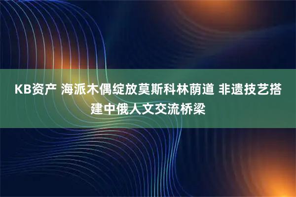 KB资产 海派木偶绽放莫斯科林荫道 非遗技艺搭建中俄人文交流桥梁