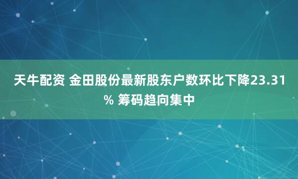 天牛配资 金田股份最新股东户数环比下降23.31% 筹码趋向集中